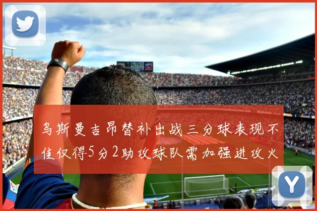 乌斯曼吉昂替补出战三分球表现不佳仅得5分2助攻球队需加强进攻火力