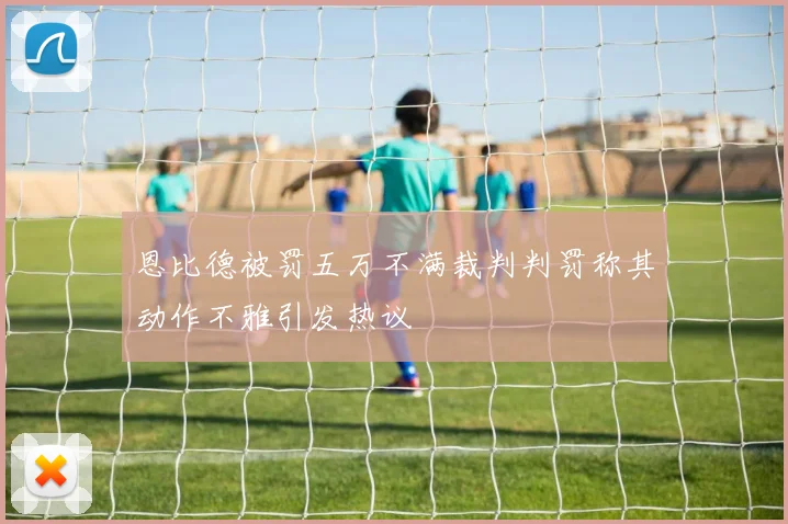 恩比德被罚五万不满裁判判罚称其动作不雅引发热议