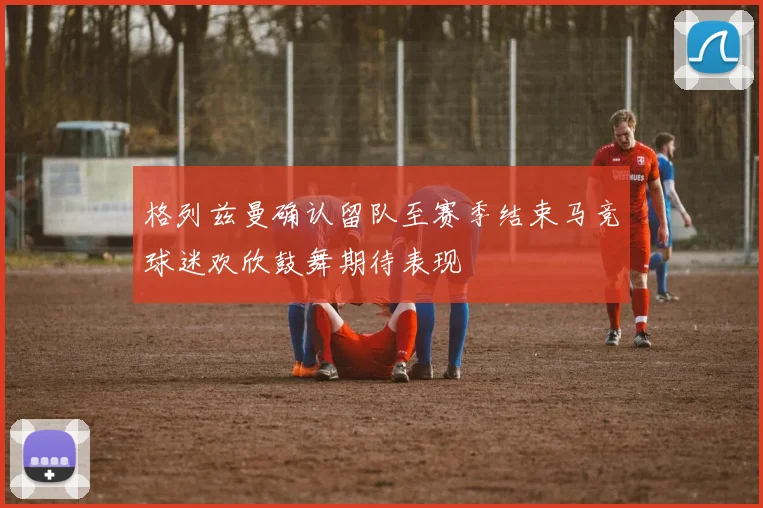 格列兹曼确认留队至赛季结束马竞球迷欢欣鼓舞期待表现