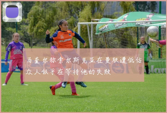 马奎尔称索尔斯克亚在曼联遭低估众人似乎在等待他的失败