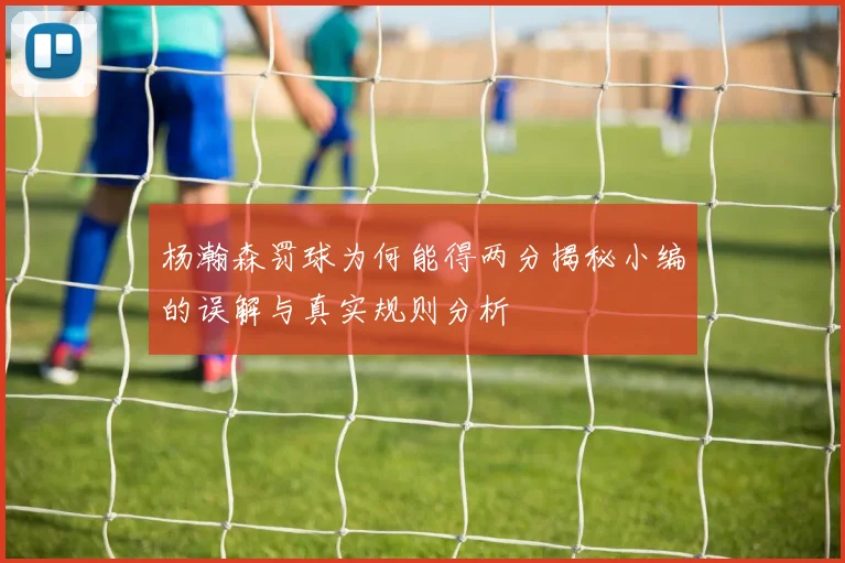 杨瀚森罚球为何能得两分揭秘小编的误解与真实规则分析