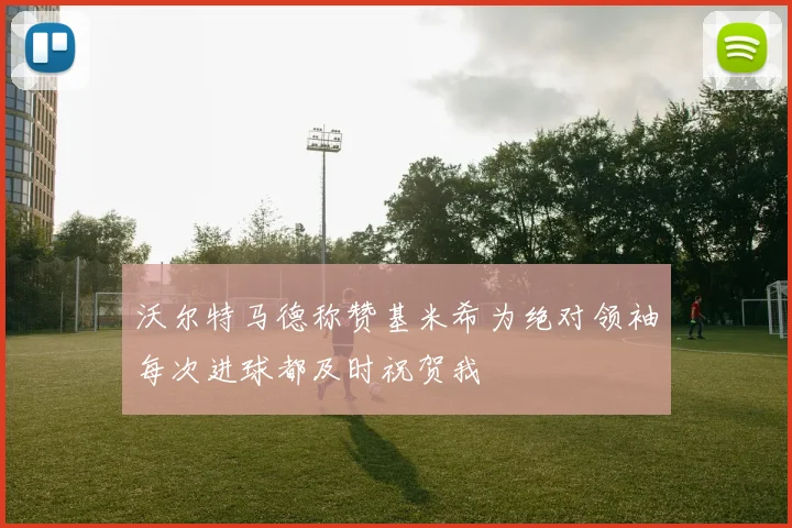 沃尔特马德称赞基米希为绝对领袖每次进球都及时祝贺我