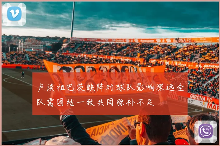 卢谈祖巴茨缺阵对球队影响深远全队需团结一致共同弥补不足