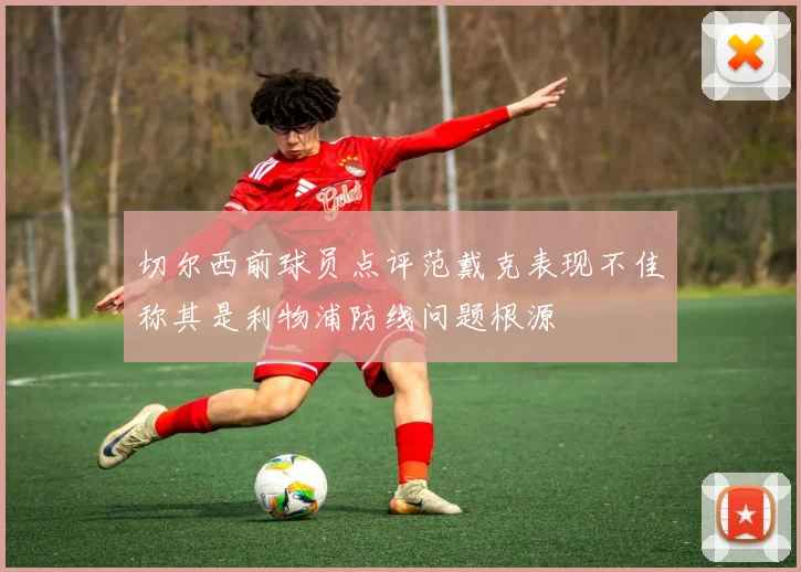 切尔西前球员点评范戴克表现不佳称其是利物浦防线问题根源