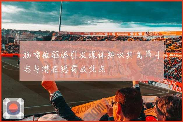 杨鸣被驱逐引发媒体热议其高昂斗志与潜在惩罚成焦点