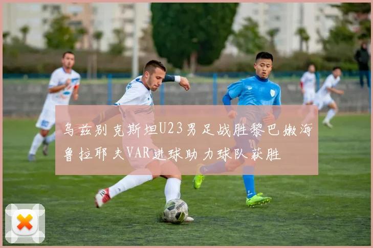 乌兹别克斯坦U23男足战胜黎巴嫩海鲁拉耶夫VAR进球助力球队获胜
