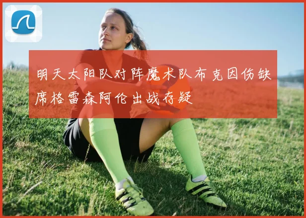 明天太阳队对阵魔术队布克因伤缺席格雷森阿伦出战存疑