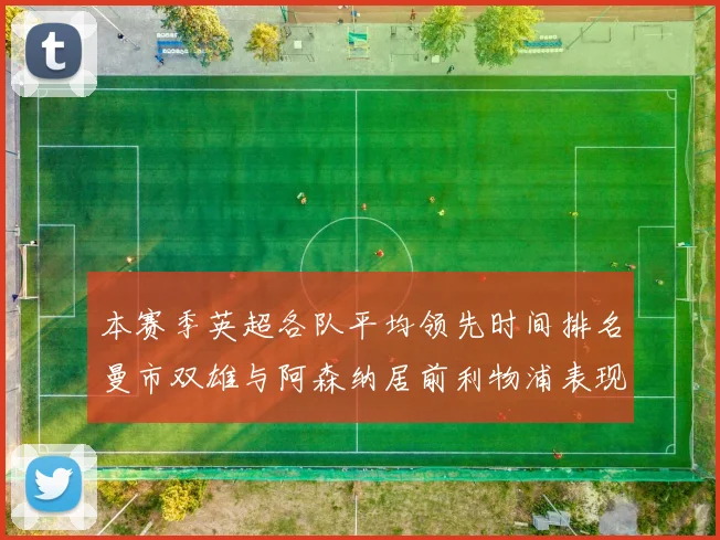 本赛季英超各队平均领先时间排名曼市双雄与阿森纳居前利物浦表现稍逊