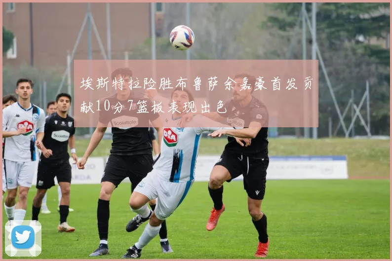 埃斯特拉险胜布鲁萨余嘉豪首发贡献10分7篮板表现出色