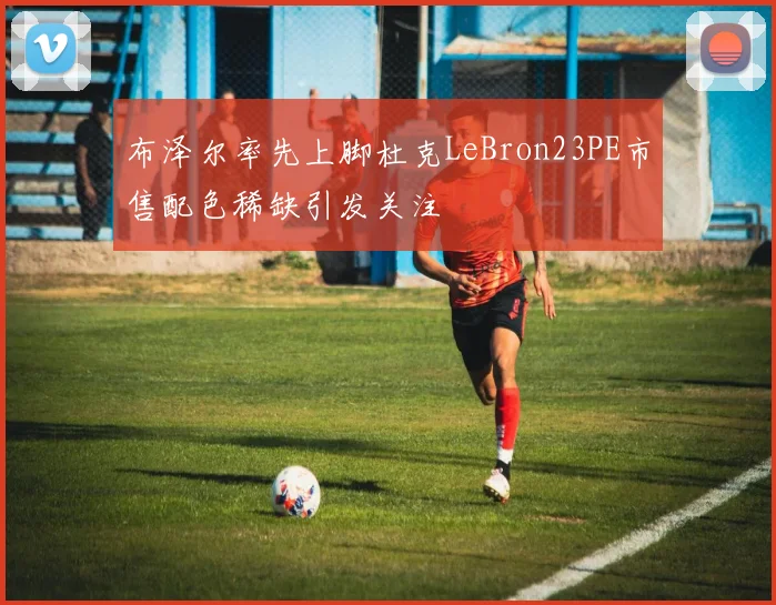 布泽尔率先上脚杜克LeBron23PE市售配色稀缺引发关注