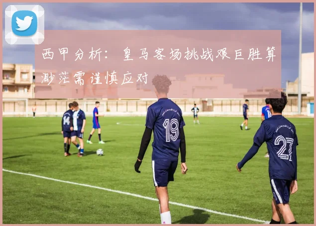 西甲分析：皇马客场挑战艰巨胜算渺茫需谨慎应对