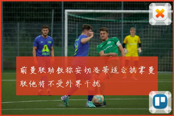 前曼联助教称安切洛蒂适合执掌曼联他将不受外界干扰