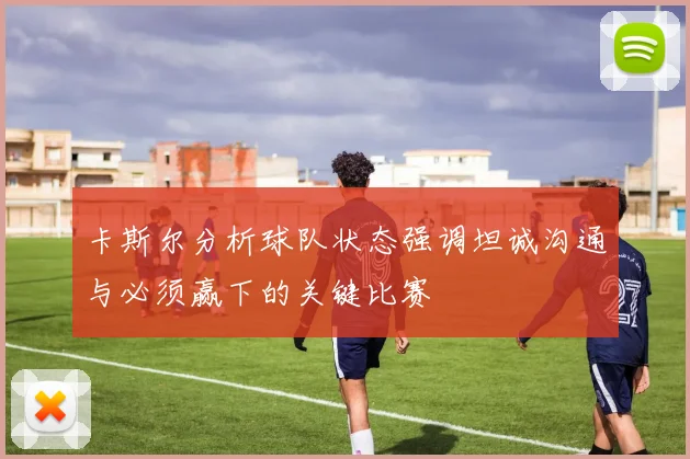 卡斯尔分析球队状态强调坦诚沟通与必须赢下的关键比赛