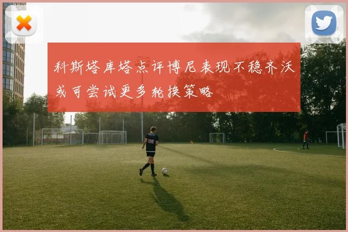 科斯塔库塔点评博尼表现不稳齐沃或可尝试更多轮换策略