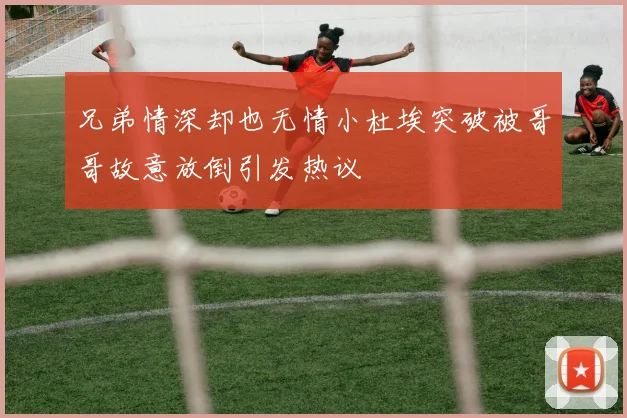 兄弟情深却也无情小杜埃突破被哥哥故意放倒引发热议