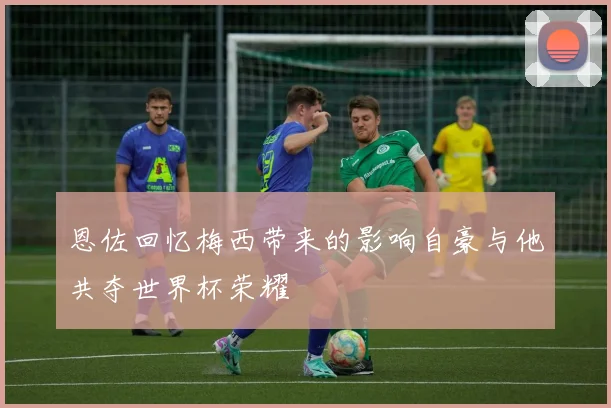 恩佐回忆梅西带来的影响自豪与他共夺世界杯荣耀