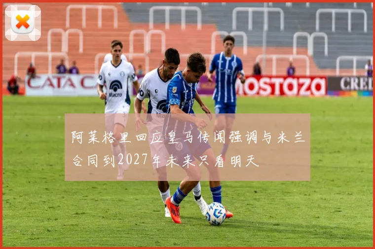 阿莱格里回应皇马传闻强调与米兰合同到2027年未来只看明天