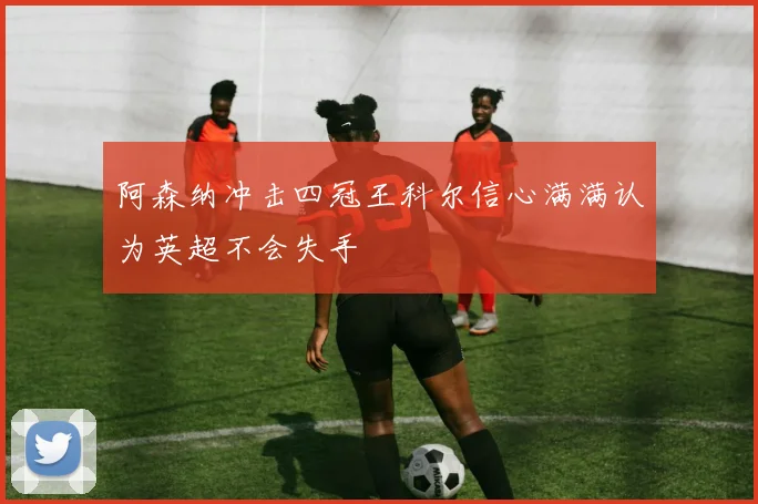 阿森纳冲击四冠王科尔信心满满认为英超不会失手