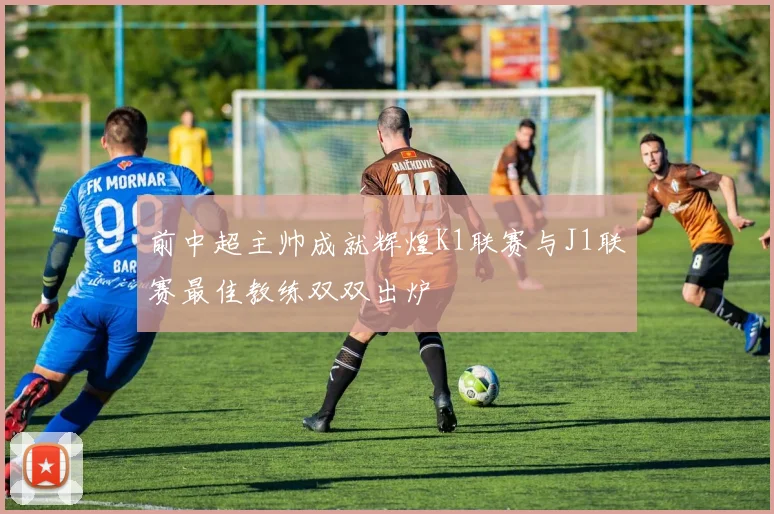 前中超主帅成就辉煌K1联赛与J1联赛最佳教练双双出炉