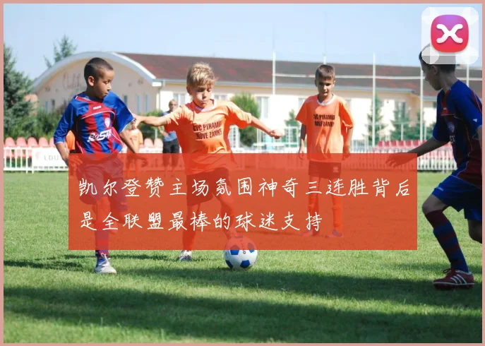 凯尔登赞主场氛围神奇三连胜背后是全联盟最棒的球迷支持