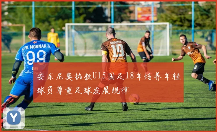 安东尼奥执教U15国足18年培养年轻球员尊重足球发展规律