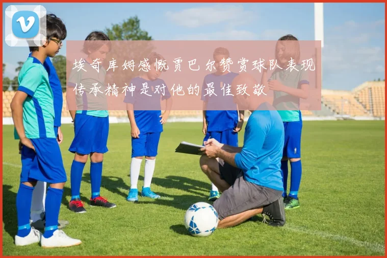 埃奇库姆感慨贾巴尔赞赏球队表现传承精神是对他的最佳致敬