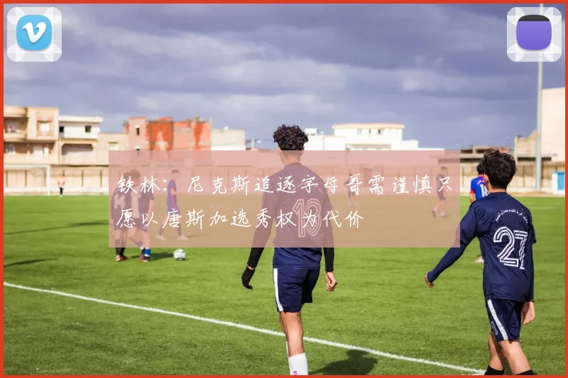 铁林：尼克斯追逐字母哥需谨慎只愿以唐斯加选秀权为代价