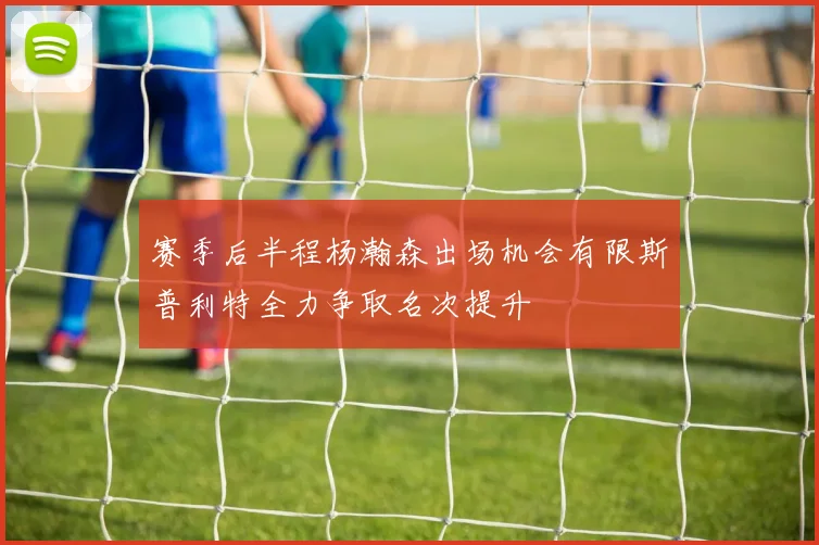 赛季后半程杨瀚森出场机会有限斯普利特全力争取名次提升