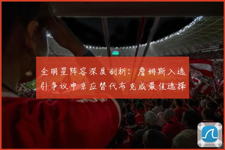 全明星阵容深度剖析：詹姆斯入选引争议申京应替代布克成最佳选择