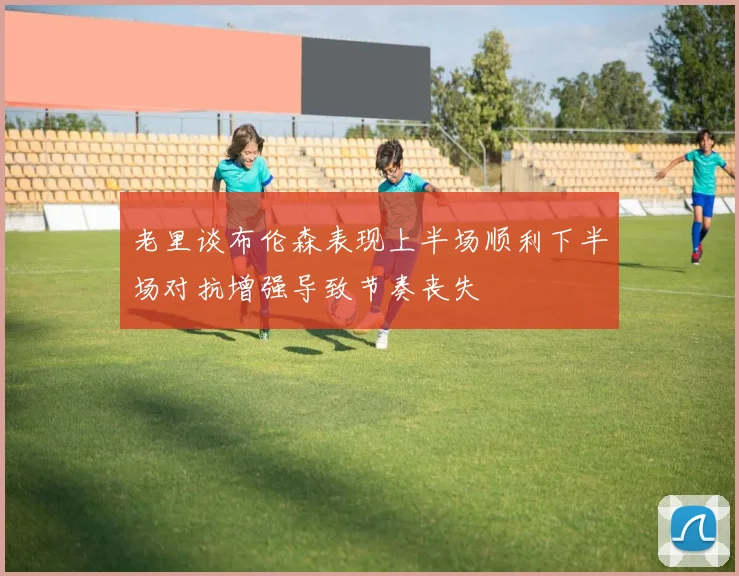 老里谈布伦森表现上半场顺利下半场对抗增强导致节奏丧失