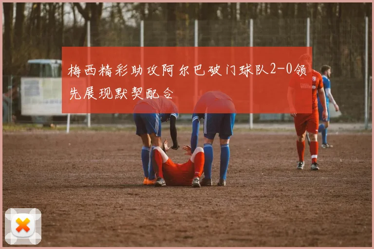 梅西精彩助攻阿尔巴破门球队2-0领先展现默契配合