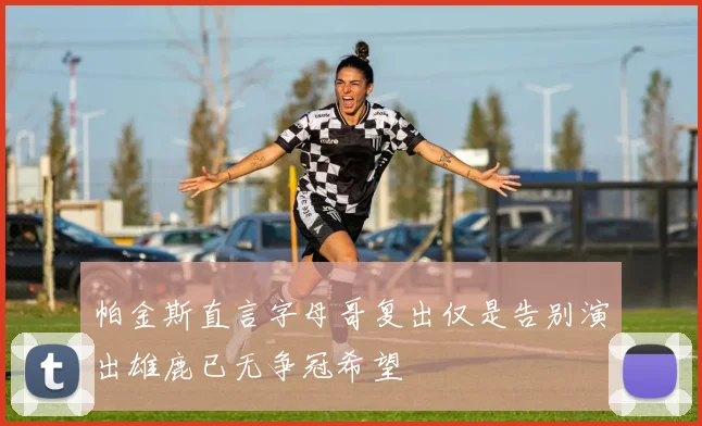 帕金斯直言字母哥复出仅是告别演出雄鹿已无争冠希望