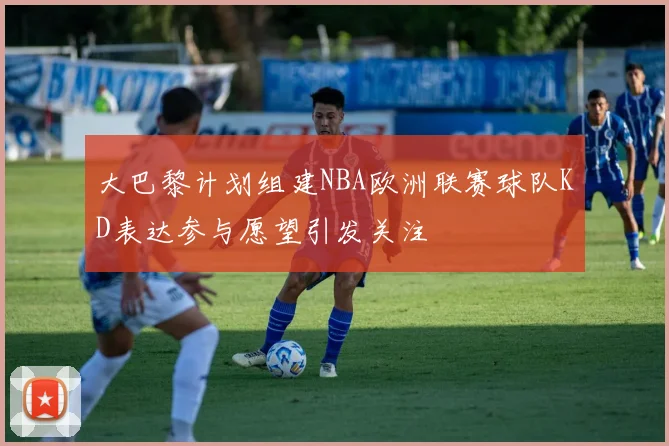大巴黎计划组建NBA欧洲联赛球队KD表达参与愿望引发关注