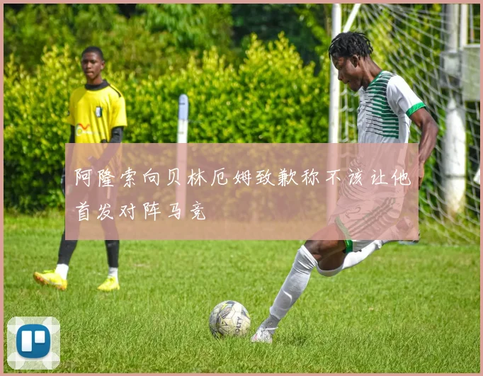 阿隆索向贝林厄姆致歉称不该让他首发对阵马竞