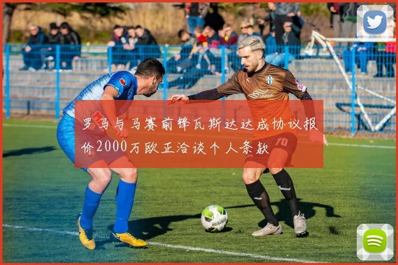 罗马与马赛前锋瓦斯达达成协议报价2000万欧正洽谈个人条款