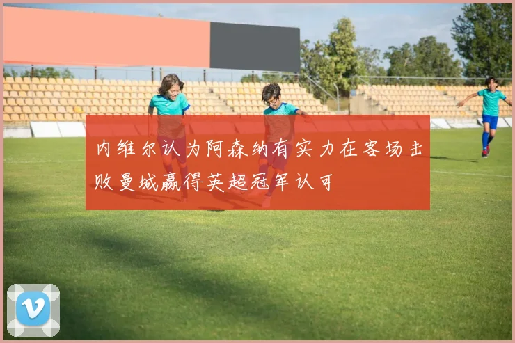 内维尔认为阿森纳有实力在客场击败曼城赢得英超冠军认可